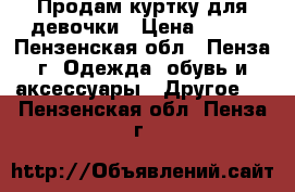 Продам куртку для девочки › Цена ­ 500 - Пензенская обл., Пенза г. Одежда, обувь и аксессуары » Другое   . Пензенская обл.,Пенза г.